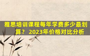 雅思培训课程每年学费多少最划算？ 2023年价格对比分析